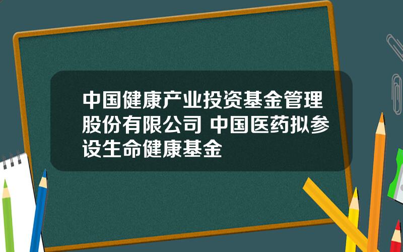 中国健康产业投资基金管理股份有限公司 中国医药拟参设生命健康基金